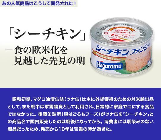 「あの人気商品はこうして開発された」 「シーチキン」—食の欧米化を見越した先見の明 　昭和初期、マグロ油漬缶詰（ツナ缶）は主に外貨獲得のための対米輸出品として、また戦中は軍需物資として利用され、日常的に家庭で口にする食品ではなかった。後藤缶詰所（現はごろもフーズ）がツナ缶を「シーチキン」との商品名で国内販売したのは戦後になってから。消費者には馴染みのない商品だったため、発売から10年は苦難の時が過ぎた。