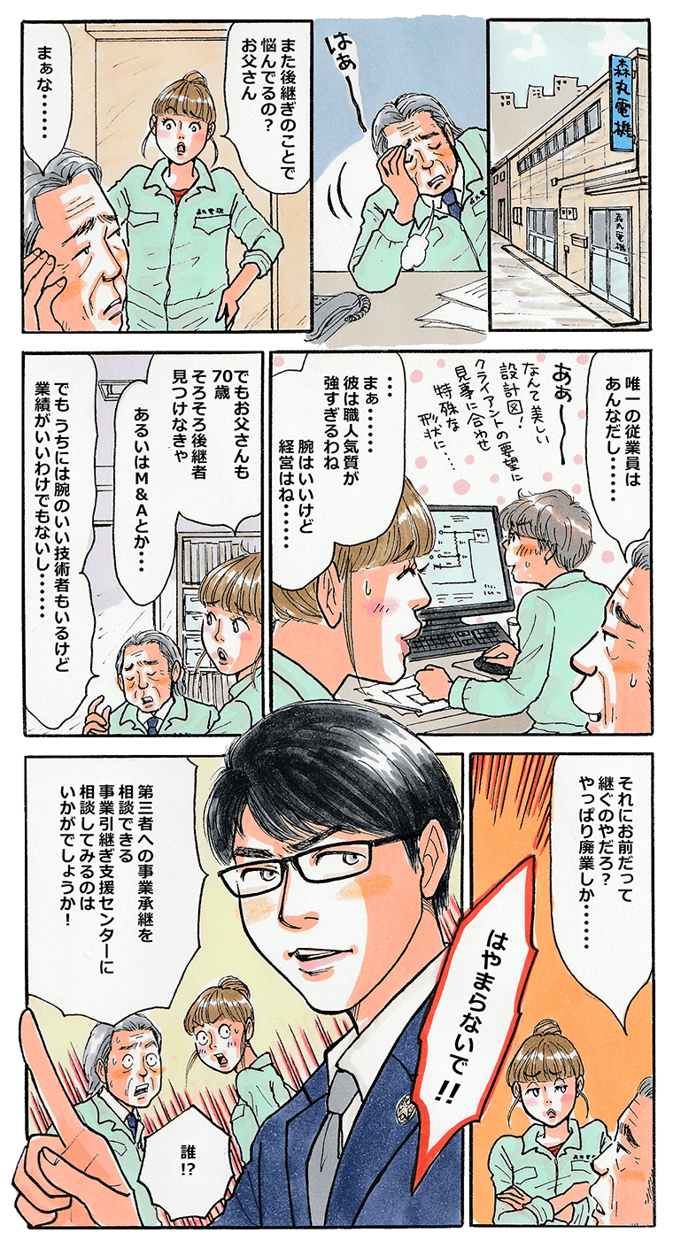 机の上でため息をつく森丸電機の森丸社長。また後継ぎのことで悩んでるの？と声をかけたのは森丸の娘。従業員の腕は良いけれど、皆、性格的に経営には向かない。この先、廃業するしかないかなと社長が呟いた時、「はやまらないで！事業引継ぎ支援センターがありますよ。」と眼鏡をかけたスーツ姿の男が突然登場。