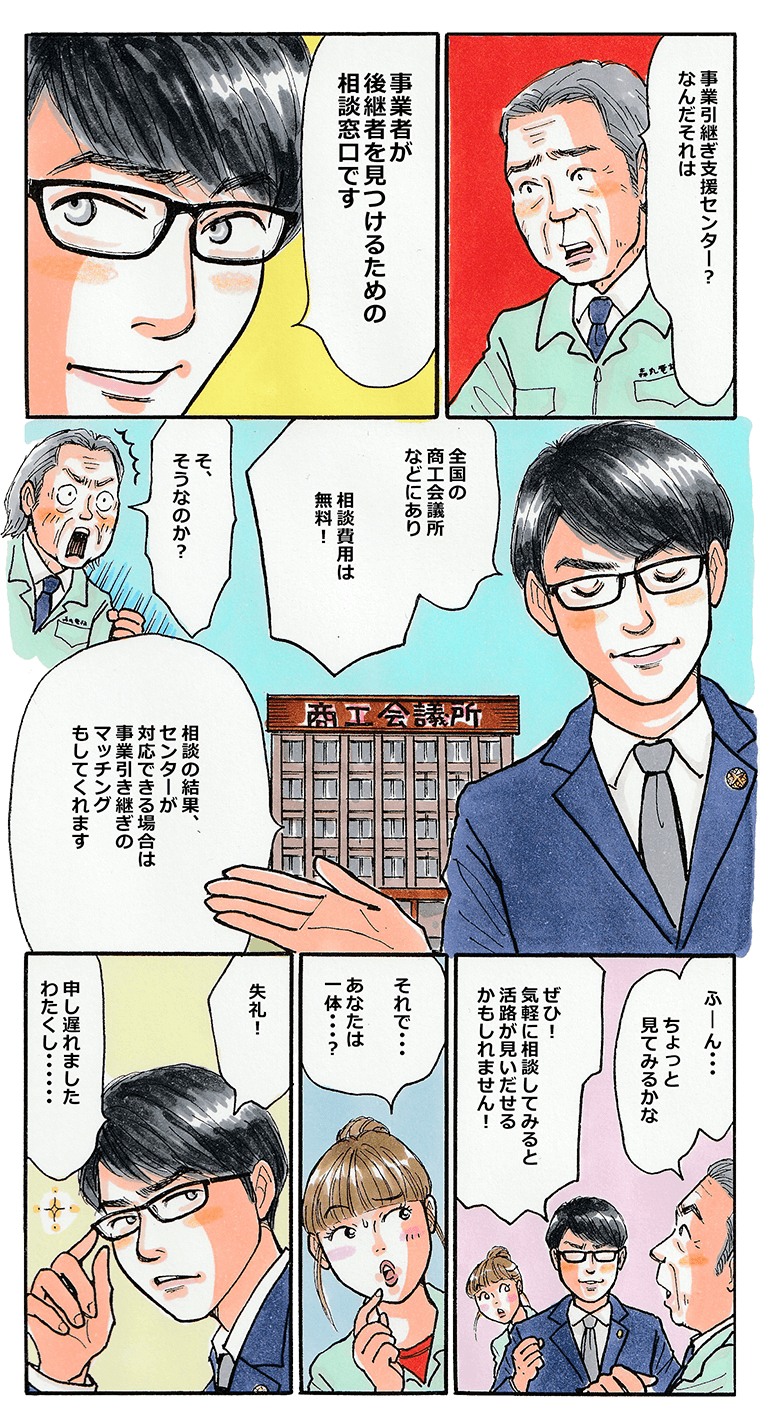 「事業引継ぎセンターとは何だ？」と森丸社長がたずねると、男は「全国の商工会議所などにあり、相談費用は無料。事業引継ぎのマッチングもしてくれます。」と得意気に回答。それを聞いて「ちょっとためしてみるかな」と森丸社長も興味を持ちます。「ところであなたは一体誰？」と聞く森丸の娘に、男が答えます。「失礼、申し遅れました。わたくし・・・」。