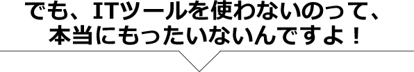 でも、ITツールを使わないのって、本当にもったいないんですよ！