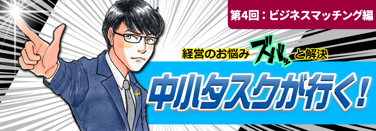 第4回：ビジネスマッチング編 経営のお悩みスバッと解決 中小タスクが行く！