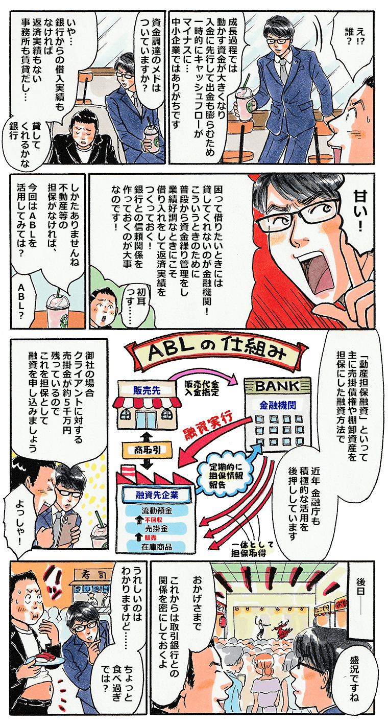 その時、店内でお茶をしていた中小タスクが様子を見かねて社長に声をかけてきた。資金調達の目処はついていますか？というタスクの問いかけに、資金調達の目処はないけど、銀行はお金を貸してくれるかな？と答える社長。そんな社長に対し、困って借りたいときには貸してくれないのが金融機関ですよ！こういう時のために、常日頃から銀行とコミュニケーションを取っていないといけません。不動産等の担保が無いとすれば、今回はABLを活用してはどうですか。ABLは動産担保といって、売掛債権などを担保にする融資であり、金融庁も後押ししています。クライアントへの売掛金を担保として融資を申し込む方法がありますよとタスクが社長に提案。そしてその後日、ABLで無事に融資を得た社長。打ち上げも予定通りに実行できた。