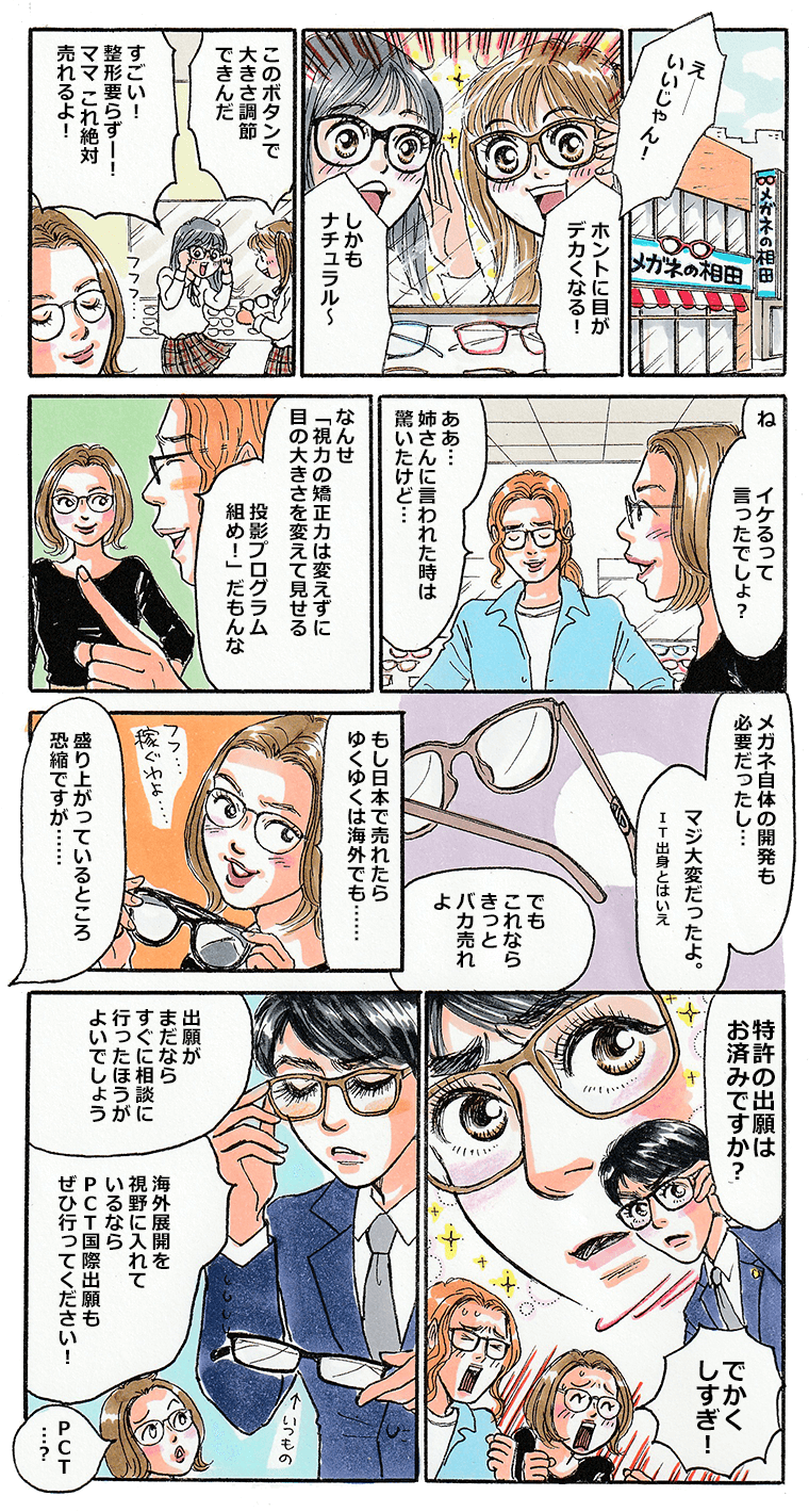 メガネの相田の店内でメガネをかけてはしゃぐ女子校生達。メガネの相田はフレームにあるボタンを調節するだけで、目の大きさが変わるメガネを開発し、企画した姉が自分の娘と娘の友達の感想を聞いていた。実際にメガネを開発した弟と共に、これは売れるぞと盛り上がっているところ、突如｢特許の出願はお済みですか？」と声がする。声の主は目の大きさが変わるメガネを試着し、目を大きくした中小タスクだった。出願がまだならすぐに相談に行ったほうがいいし、海外展開を考えるならPCT国際出願もぜひ行ってくださいと中小タスクは二人に説明する。