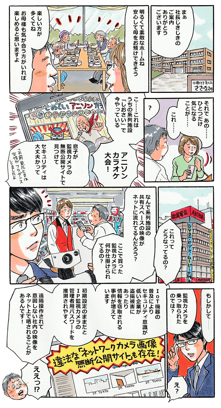 介護付き老人ホームさざなみでは、今日も楽しそうに入居者が過ごしている。さざなみの社長に案内され、家族の入居のために見学に来ていた女性も安心したようだ。ただ、気になることがあると見せてきたのは、女性の息子がネットで見つけたという動画。本来は外部に流れるはずのないさざなみの監視カメラの動画がネットに流れていたとのこと。驚いた社長は監視カメラを購入した家電量販店に行き、なぜ動画が流出しているのか、監視カメラに何か仕掛けられているのでは？と店員を問い詰める。その様子を見ていた中小タスク。社長に対し、「もしかして監視カメラを乗っ取られたのでは？IoT機器などは初期設定のままだと管理者のパスワードを推測されやすく、侵入した攻撃者により、遠隔操作で映像を流出されたりすることがありますよ。」と話すと、社長はびっくり。