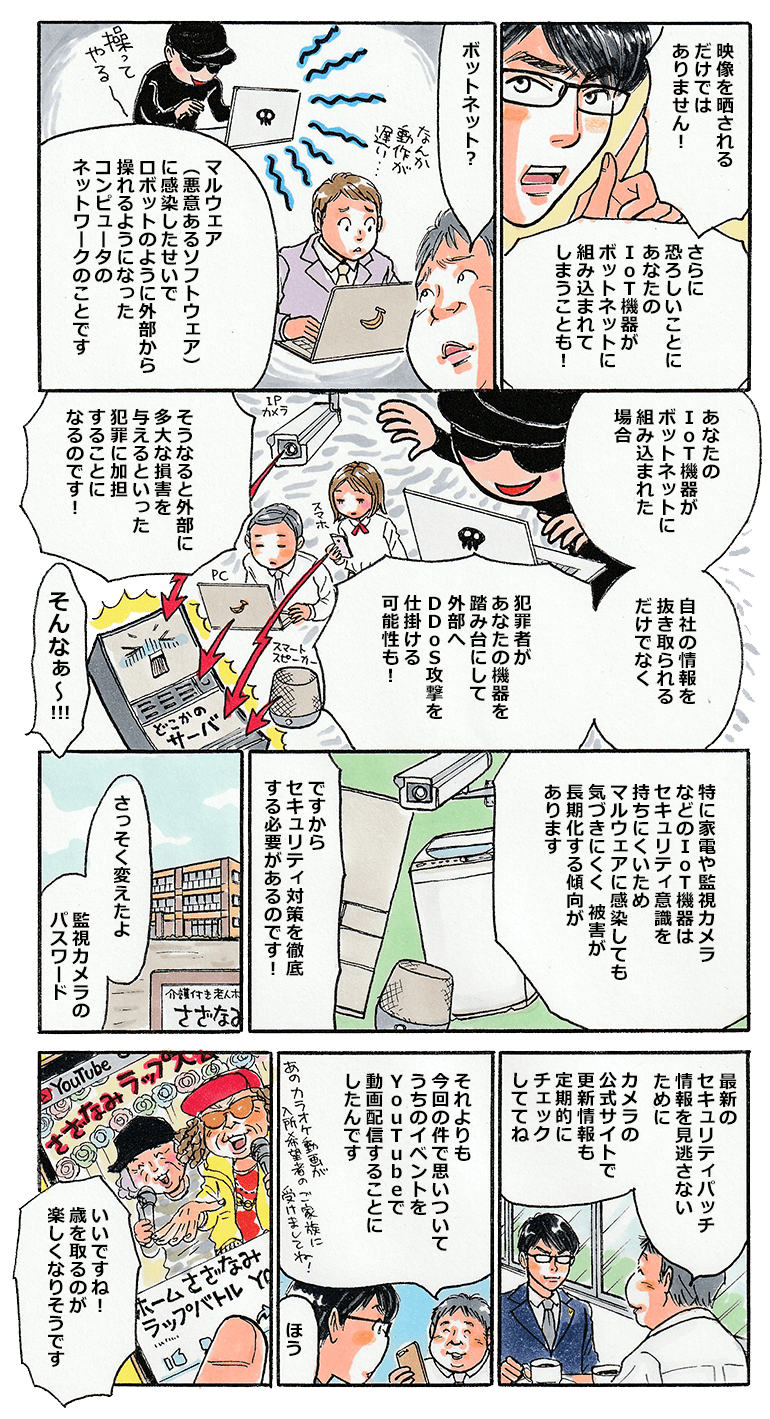 中小タスクはさらに続ける。「映像を晒されるだけでなく、悪意あるソフトウェアに感染すると外部から操ることができるボットネットに組み込まれ、踏み台となって外部にDDoS攻撃を仕掛けてしまう可能性もあります。知らないうちに外部に多大な損害を与える犯罪に加担することになるのです。IoT機器が悪意あるソフトウェアに感染しても、持ち主は気が付きにくいので、被害が長期化する傾向もあるんですよ。」それから暫く経って、中小タスクがさざなみの社長を訪ねると、社長は早速監視カメラのパスワードを変え、最新のセキュリティパッチが出ていないか、定期的にチェックするようにしたよと報告。さらに、今回の監視カメラの流出事件を契機に、さざなみで行っているイベントをYouTubeで配信することにしたと伝える。社長が見せてくれたYouTubeの動画は、イベントで楽しそうにラップを披露する老人達の姿が。それを見た中小タスクは「いいですね！年を取るのが楽しくなりそうです」と喜んだ。