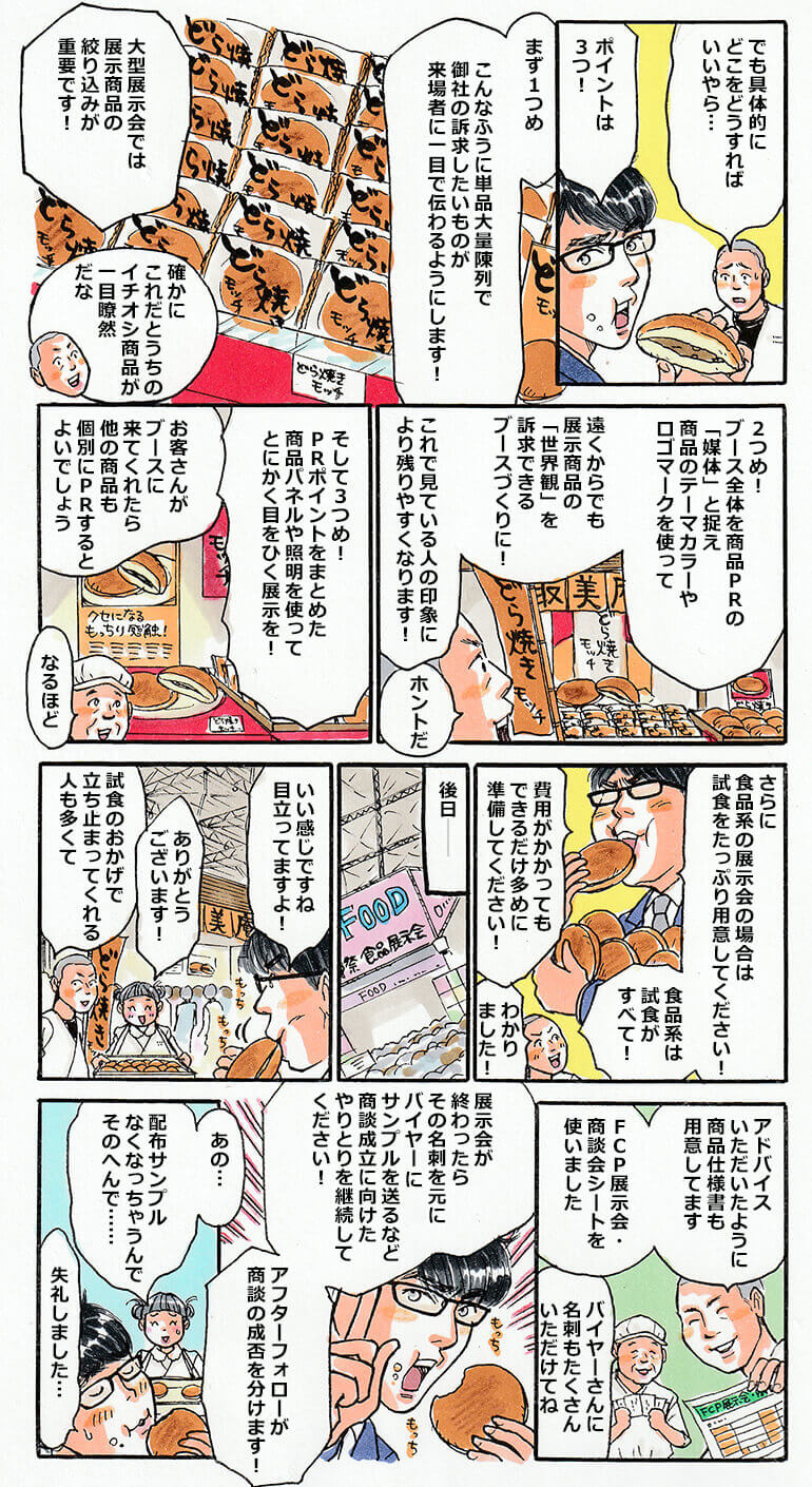 具体的にどうすれば良いかと困惑している社長にタスクは3つのポイントを伝授する。1つめは単品大量陳列で訴求したいものが来場者に一目でわかるようにすること。大型展示会では展示商品の絞り込みが重要。2つめはブース全体を商品PRの媒体と捉え、商品のロゴマークやテーマカラーを使って遠くからでも展示商品の世界観を訴求できるブースづくりにすること。3つめはPRポイントをまとめた商品パネルや照明を使って目を引く展示にすること。さらに食品系展示会の場合は、試食がすべて。費用がかかってもできるだけたっぷり試食を用意すること。そして展示会当日。中小タスクは取美庵（とれびあん）のブースに立ち寄る。試食のどら焼きモッチを頬張りながら、目立って良い感じのブースだと社長に声を掛ける。社長も中小タスクのアドバイスをもとに、商品仕様書を用意したり、FCP展示会・商談会シートを使うなどして、バイヤーさんから名刺をたくさんいただけたと満足そう。それを聞いた中小タスクは「展示会が終わったら、そのバイヤーさん達にサンプルを送るなど、商談成立に向けたやり取りを継続してください！アフターフォローが商談の成否をわけます！」とさらにビシッとアドバイス。しかし、取美庵（とれびあん）の従業員から、配布サンプルが無くなってしまうので、試食はそのへんにしてください、と注意されるのであった。